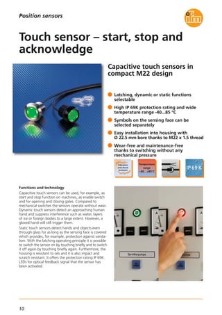 10
Capacitive touch sensors in
compact M22 design
Functions and technology
Capacitive touch sensors can be used, for example, as
start and stop function on machines, as enable switch
and for opening and closing gates. Compared to
mechanical switches the sensors operate without wear.
Dynamic touch sensors detect an approaching human
hand and suppress interference such as water, layers
of ice or foreign bodies to a large extent. However, a
gloved hand will still trigger them.
Static touch sensors detect hands and objects even
through glass for as long as the sensing face is covered
which provides, for example, protection against vanda-
lism. With the latching operating principle it is possible
to switch the sensor on by touching briefly and to switch
it off again by touching briefly again. Furthermore, the
housing is resistant to oils and it is also impact and
scratch resistant. It offers the protection rating IP 69K.
LEDs for optical feedback signal that the sensor has
been activated.
Latching, dynamic or static functions
selectable
High IP 69K protection rating and wide
temperature range -40...85 °C
Symbols on the sensing face can be
selected separately
Easy installation into housing with
Ø 22.5 mm bore thanks to M22 x 1.5 thread
Wear-free and maintenance-free
thanks to switching without any
mechanical pressure
Touch sensor – start, stop and
acknowledge
Position sensors
 