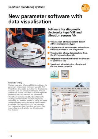 110
Software for diagnostic
electronics type VSE and
vibration sensors VN
Parameter setting
The new parameter software VES004 is used to set the
parameters for diagnostic electronics type VSE. With
the software it is possible to create a tree structure into
which the units and sensors are integrated. The user
can then see his own familiar structure with regards to
production sites, and machines and components.
The software contains wizard functions to simplify
creating parameter sets for vibration and process
monitoring. It is therefore possible to set up and define
simple monitoring with practically no previous expert
knowledge. Data administration such as parameter
sets, measurement data, recordings and history files
is carried out according to the pre-defined project
tree structure.
Visualisation of measurement data in
different diagramme types
Comparison of measurement values from
different sources in one diagramme
Visualisation of raw data resulting from
the VSE dynamic channels
Integrated wizard function for the creation
of parameter sets
Structured administration of units and
data as a tree structure
New parameter software with
data visualisation
Condition monitoring systems
 