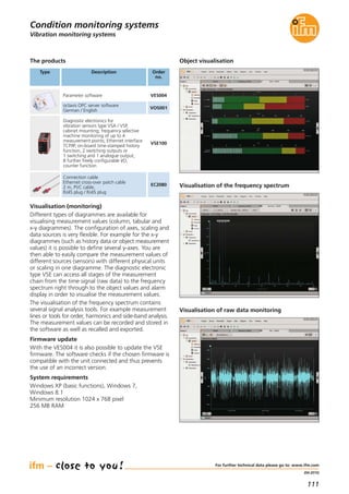 111
(04.2015)
Visualisation (monitoring)
Different types of diagrammes are available for
visualising measurement values (column, tabular and
x-y diagrammes). The configuration of axes, scaling and
data sources is very flexible. For example for the x-y
diagrammes (such as history data or object measurement
values) it is possible to define several y-axes. You are
then able to easily compare the measurement values of
different sources (sensors) with different physical units
or scaling in one diagramme. The diagnostic electronic
type VSE can access all stages of the measurement
chain from the time signal (raw data) to the frequency
spectrum right through to the object values and alarm
display in order to visualise the measurement values.
The visualisation of the frequency spectrum contains
several signal analysis tools. For example measurement
lines or tools for order, harmonics and side-band analysis.
The measurement values can be recorded and stored in
the software as well as recalled and exported.
Firmware update
With the VES004 it is also possible to update the VSE
firmware. The software checks if the chosen firmware is
compatible with the unit connected and thus prevents
the use of an incorrect version.
System requirements
Windows XP (basic functions), Windows 7,
Windows 8.1
Minimum resolution 1024 x 768 pixel
256 MB RAM
The products
Type Description Order
no.
Parameter software VES004
octavis OPC server software
German / English
VOS001
Connection cable
Ethernet cross-over patch cable
2 m, PVC cable,
RJ45 plug / RJ45 plug
EC2080
Diagnostic electronics for
vibration sensors type VSA / VSP,
cabinet mounting; frequency selective
machine monitoring of up to 4
measurement points; Ethernet interface
TCP/IP, on-board time-stamped history
function, 2 switching outputs or
1 switching and 1 analogue output,
8 further freely configurable I/O,
counter function
VSE100
Object visualisation
Visualisation of the frequency spectrum
Visualisation of raw data monitoring
Vibration monitoring systems
Condition monitoring systems
For further technical data please go to: www.ifm.com
 