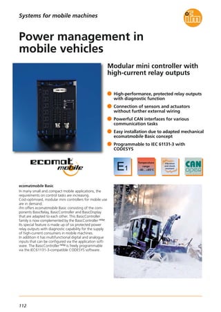 112
Modular mini controller with
high-current relay outputs
ecomatmobile Basic
In many small and compact mobile applications, the
requirements on control tasks are increasing.
Cost-optimised, modular mini controllers for mobile use
are in demand.
ifm offers ecomatmobile Basic consisting of the com-
ponents BasicRelay, BasicController and BasicDisplay
that are adapted to each other. This BasicController
family is now complemented by the BasicController relay.
Its special feature is made up of six protected power
relay outputs with diagnostic capability for the supply
of high-current consumers in mobile machines.
In addition it has multifunctional digital and analogue
inputs that can be configured via the application soft-
ware. The BasicController relay is freely programmable
via the IEC61131-3-compatible CODESYS software.
High-performance, protected relay outputs
with diagnostic function
Connection of sensors and actuators
without further external wiring
Powerful CAN interfaces for various
communication tasks
Easy installation due to adapted mechanical
ecomatmobile Basic concept
Programmable to IEC 61131-3 with
CODESYS
Power management in
mobile vehicles
Systems for mobile machines
 