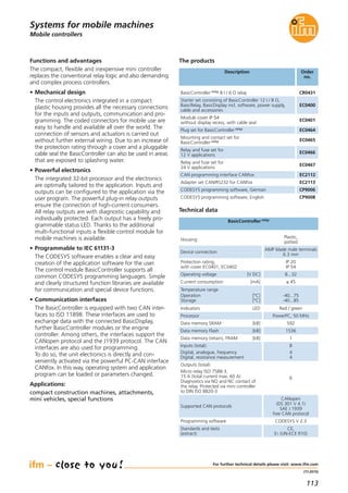 113
(11.2015)
Mobile controllers
Functions and advantages
The compact, flexible and inexpensive mini controller
replaces the conventional relay logic and also demanding
and complex process controllers.
• Mechanical design
The control electronics integrated in a compact
plastic housing provides all the necessary connections
for the inputs and outputs, communication and pro-
gramming. The coded connectors for mobile use are
easy to handle and available all over the world. The
connection of sensors and actuators is carried out
without further external wiring. Due to an increase of
the protection rating through a cover and a pluggable
cable seal the BasicController can also be used in areas
that are exposed to splashing water.
• Powerful electronics
The integrated 32-bit processor and the electronics
are optimally tailored to the application. Inputs and
outputs can be configured to the application via the
user program. The powerful plug-in relay outputs
ensure the connection of high-current consumers.
All relay outputs are with diagnostic capability and
individually protected. Each output has a freely pro-
grammable status LED. Thanks to the additional
multi-functional inputs a flexible control module for
mobile machines is available.
• Programmable to IEC 61131-3
The CODESYS software enables a clear and easy
creation of the application software for the user.
The control module BasicController supports all
common CODESYS programming languages. Simple
and clearly structured function libraries are available
for communication and special device functions.
• Communication interfaces
The BasicController is equipped with two CAN inter-
faces to ISO 11898. These interfaces are used to
exchange data with the connected BasicDisplay,
further BasicController modules or the engine
controller. Among others, the interfaces support the
CANopen protocol and the J1939 protocol. The CAN
interfaces are also used for programming.
To do so, the unit electronics is directly and con-
veniently activated via the powerful PC-CAN interface
CANfox. In this way, operating system and application
program can be loaded or parameters changed.
Applications:
compact construction machines, attachments,
mini vehicles, special functions
Inputs (total):
Digital, analogue, frequency
Digital, resistance measurement
8
4
4
Outputs (total):
Micro relay ISO 7588-3,
15 A (total current max. 60 A)
Diagnostics via NO and NC contact of
the relay. Protected via mini controller
to DIN ISO 8820-3
6
Data memory SRAM [kB] 592
Data memory Flash [kB] 1536
Data memory (retain), FRAM [kB] 1
For further technical details please visit: www.ifm.com
Systems for mobile machines
Description Order
no.
BasicController relay 8 I / 6 O relay CR0431
Technical data
BasicController relay
The products
Housing
Plastic,
potted
Device connection
AMP blade male terminals
6.3 mm
Protection rating,
with cover EC0401, EC0402
IP 20
IP 54
Operating voltage [V DC] 8...32
Current consumption [mA] ≤ 45
Temperature range
Operation [°C]
Storage [°C]
-40...75
-40...85
Indicators LED Red / green
Processor PowerPC, 50 MHz
Supported CAN protocols
CANopen
(DS 301 V 4.1)
SAE J 1939
free CAN protocol
Standards and tests
(extract)
CE,
E1 (UN-ECE R10)
Starter set consisting of BasicController 12 I / 8 O,
BasicRelay, BasicDisplay incl. software, power supply,
cable and accessories
EC0400
Module cover IP 54
without display recess, with cable seal
EC0401
Plug set for BasicController relay EC0464
Mounting and contact set for
BasicController relay EC0465
Relay and fuse set for
12 V applications
EC0466
Relay and fuse set for
24 V applications
EC0467
CAN programming interface CANfox EC2112
Adapter set CAN/RS232 for CANfox EC2113
CODESYS programming software, German CP9006
CODESYS programming software, English CP9008
Programming software CODESYS V 2.3
 