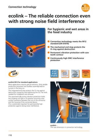 116
For hygienic and wet areas in
the food industry
ecolink –
The new dimension in connection technology.
ecolink M12 for standard applications
Most applications require special solutions. Only reliable
production processes and faultless assembly lead to
success in the long run.
The integrated end stop protects the O-ring against
destruction caused by over-tightening the nut. No tools
needed for installation and removal.
The asymmetrically acting vibration protection holds
the coupling nut tight in its position ensuring a low
contact resistance between the nut of the connector
and the housing of the connected device.
This is extremely important for permanently high
protection against strong noise interference.
Connection technology meets the M12
standard (EN 61076)
The mechanical end stop protects the
O-ring against destruction
Permanent vibration protection with saw
tooth contour
Continuously high EMC interference
protection
ecolink – The reliable connection even
with strong noise field interference
Connection technology
 