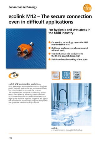 118
ecolink –
a new dimension in connection technology.
For hygienic and wet areas in
the food industry
ecolink M12 for demanding applications.
Most applications require special solutions. Only high-
quality materials, safe production processes and fault-
less mounting lead to success in the long run.
The integrated end stop protects the O-ring against
destruction caused by tightening the nut too much.
Mounting and removal are carried out without tools.
High-quality materials especially adapted to the applica-
tion and intensive monitoring during and after produc-
tion guarantee maximum quality standards.
Connection technology meets the M12
standard (EN 61076)
Optimum sealing even when mounted
without tools
The mechanical end stop protects
the O-ring against destruction
Visible and tactile marking of the ports
ecolink M12 – The secure connection
even in difficult applications
Connection technology
 