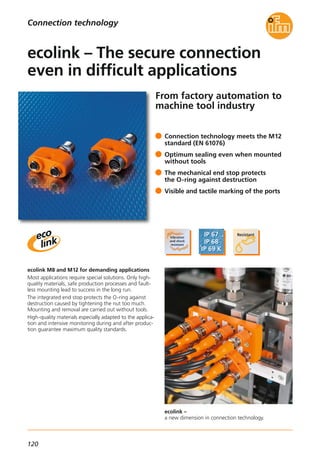 120
ecolink –
a new dimension in connection technology.
From factory automation to
machine tool industry
ecolink M8 and M12 for demanding applications
Most applications require special solutions. Only high-
quality materials, safe production processes and fault-
less mounting lead to success in the long run.
The integrated end stop protects the O-ring against
destruction caused by tightening the nut too much.
Mounting and removal are carried out without tools.
High-quality materials especially adapted to the applica-
tion and intensive monitoring during and after produc-
tion guarantee maximum quality standards.
Connection technology meets the M12
standard (EN 61076)
Optimum sealing even when mounted
without tools
The mechanical end stop protects
the O-ring against destruction
Visible and tactile marking of the ports
ecolink – The secure connection
even in difficult applications
Connection technology
 