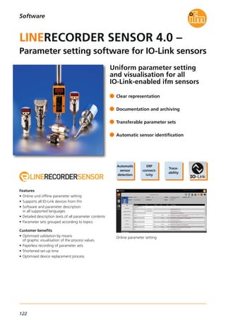 122
Uniform parameter setting
and visualisation for all
IO-Link-enabled ifm sensors
Online parameter setting
Clear representation
Documentation and archiving
Transferable parameter sets
Automatic sensor identification
LINERECORDER SENSOR 4.0 –
Parameter setting software for IO-Link sensors
Features
• Online und offline parameter setting
• Supports all IO-Link devices from ifm
• Software and parameter description
in all supported languages
• Detailed description texts of all parameter contents
• Parameter sets grouped according to topics
Customer benefits
• Optimised validation by means
of graphic visualisation of the process values
• Paperless recording of parameter sets
• Shortened set-up time
• Optimised device replacement process
Automatic
sensor
detection
ERP
connect-
ivity
Trace-
ability
Software
 