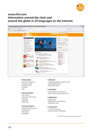 124
*Some offered information is available country-specific.
www.ifm.com
Information around the clock and
around the globe in 23 languages on the internet.
• Information
- product innovations
- company news
- exhibition info
- locations
- jobs
• Documentation
- data sheets
- operating instructions
- manuals
- approvals
- CAD data
• Communication*
- request for documents
- recall service
- live advice
- newsletter
• Selection
- interactive product selection aids
- configuration tools
- data sheet direct
• Animation
- virtual product animations
- flash movies (video sequences)
• Application
- applications
- product recommendations
- calculation aids
• Transaction*
- e-shop processing
- e-procurement catalogues
 