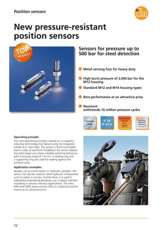 12
Sensors for pressure up to
500 bar for steel detection
Operating principle
The new operating principle is based on a magnetic-
inductive technology that detects only ferromagnetic
metals (e.g. tool steel). The sensor is flush-mountable.
Even in case of overflush installation the sensor detects
the steel target and shows reliable switching behaviour
with a sensing range of 1.8 mm. A sealing ring and
a supporting ring are used for sealing against the
pressure zone.
Application examples
Besides use as a limit switch in hydraulic cylinders, the
sensor can also be used on other hydraulic components
such as valves or pumps. Furthermore, it is used in
mechanical engineering processes, e.g. in plastic injection-
moulding or process industry applications. The new
MFH and M9H series sensors offer an impressive perfor-
mance at an attractive price.
Metal sensing face for heavy duty
High burst pressure of 2,000 bar for the
M12 housing
Standard M12 and M14 housing types
Best performance at an attractive price
Resistant:
withstands 10 million pressure cycles
New pressure-resistant
position sensors
Position sensors
 
