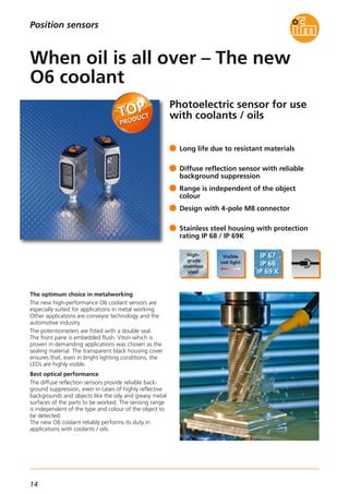 14
Photoelectric sensor for use
with coolants / oils
The optimum choice in metalworking
The new high-performance O6 coolant sensors are
especially suited for applications in metal working.
Other applications are conveyor technology and the
automotive industry.
The potentiometers are fitted with a double seal.
The front pane is embedded flush. Viton which is
proven in demanding applications was chosen as the
sealing material. The transparent black housing cover
ensures that, even in bright lighting conditions, the
LEDs are highly visible.
Best optical performance
The diffuse reflection sensors provide reliable back-
ground suppression, even in cases of highly reflective
backgrounds and objects like the oily and greasy metal
surfaces of the parts to be worked. The sensing range
is independent of the type and colour of the object to
be detected.
The new O6 coolant reliably performs its duty in
applications with coolants / oils.
Long life due to resistant materials
Diffuse reflection sensor with reliable
background suppression
Range is independent of the object
colour
Design with 4-pole M8 connector
Stainless steel housing with protection
rating IP 68 / IP 69K
When oil is all over – The new
O6 coolant
Position sensors
 