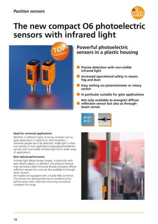 16
Powerful photoelectric
sensors in a plastic housing
Ideal for universal applications
Whether in different types of access controls such as
gate applications in airports or with escalators, –
wherever people are to be detected, visible light is often
not wanted. In such applications especially photoelectric
sensors with non-visible infrared light find a wide range
of applications.
Best optical performance
Infrared light allows longer ranges, in particular with
dark (black) objects. In addition, the products feature
high extraneous light immunity. Besides energetic diffuse
reflection sensors the units are also available as through-
beam sensors.
All models are equipped with a 4-pole M8 connector.
The sensors are distinguished by an excellent price/
performance ratio. Extensive mounting accessories
complete the range.
Precise detection with non-visible
infrared light
Increased operational safety in steam,
fog and dust
Easy setting via potentiometer or rotary
switch
In particular suitable for gate applications
Not only available as energetic diffuse
reflection sensor but also as through-
beam sensor
The new compact O6 photoelectric
sensors with infrared light
Position sensors
 