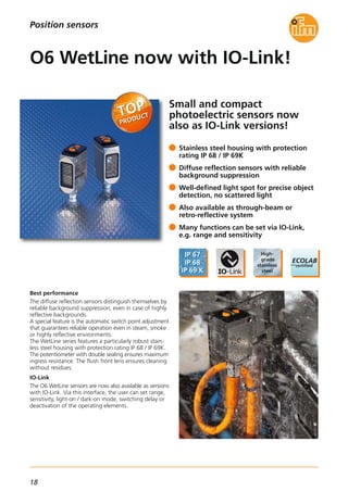 18
Small and compact
photoelectric sensors now
also as IO-Link versions!
Best performance
The diffuse reflection sensors distinguish themselves by
reliable background suppression, even in case of highly
reflective backgrounds.
A special feature is the automatic switch point adjustment
that guarantees reliable operation even in steam, smoke
or highly reflective environments.
The WetLine series features a particularly robust stain-
less steel housing with protection rating IP 68 / IP 69K.
The potentiometer with double sealing ensures maximum
ingress resistance. The flush front lens ensures cleaning
without residues.
IO-Link
The O6 WetLine sensors are now also available as versions
with IO-Link. Via this interface, the user can set range,
sensitivity, light-on / dark-on mode, switching delay or
deactivation of the operating elements.
Stainless steel housing with protection
rating IP 68 / IP 69K
Diffuse reflection sensors with reliable
background suppression
Well-defined light spot for precise object
detection, no scattered light
Also available as through-beam or
retro-reflective system
Many functions can be set via IO-Link,
e.g. range and sensitivity
O6 WetLine now with IO-Link!
Position sensors
 