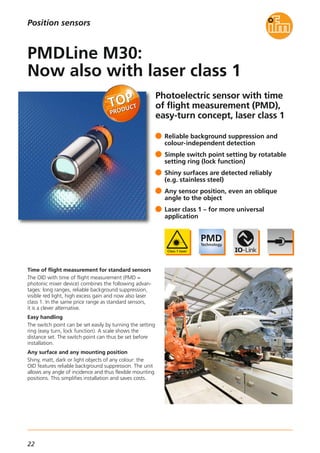 22
Photoelectric sensor with time
of flight measurement (PMD),
easy-turn concept, laser class 1
Time of flight measurement for standard sensors
The OID with time of flight measurement (PMD =
photonic mixer device) combines the following advan-
tages: long ranges, reliable background suppression,
visible red light, high excess gain and now also laser
class 1. In the same price range as standard sensors,
it is a clever alternative.
Easy handling
The switch point can be set easily by turning the setting
ring (easy turn, lock function). A scale shows the
distance set. The switch point can thus be set before
installation.
Any surface and any mounting position
Shiny, matt, dark or light objects of any colour: the
OID features reliable background suppression. The unit
allows any angle of incidence and thus flexible mounting
positions. This simplifies installation and saves costs.
Reliable background suppression and
colour-independent detection
Simple switch point setting by rotatable
setting ring (lock function)
Shiny surfaces are detected reliably
(e.g. stainless steel)
Any sensor position, even an oblique
angle to the object
Laser class 1 – for more universal
application
PMDLine M30:
Now also with laser class 1
Position sensors
 