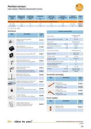 23
(11.2014)
For further technical data please go to: www.ifm.com
Laser sensors / distance measurement sensors
Common technical data
Operating voltage [V DC] 10...30
Dimensions M30 x 90 mm
Type of light
visible laser light
650 nm
Extraneous light on the object [klx] max. 8
Switching status indication LED yellow
Operation LED green
Switch point (setting) radial setting ring
Protection rating,
protection class
IP 65,IP 67
III
Short-circuit protection, pulsed •
Reverse polarity protection /
overload protection
• / •
Ambient temperature [°C] -25...60
Current rating [mA] 2 x 100
Output function
OUT1: NO
OUT2: NC
Position sensors
Connection technology
Type Description Order
no.
Socket, M12,
2 m black, PUR cable
EVC001
Socket, M12,
5 m black, PUR cable
EVC002
Socket, M12,
2 m black, PUR cable
EVC004
Socket, M12,
5 m black, PUR cable
EVC005
Photoelectric distance sensor, laser protection class 1 · M12 connector, complementary
Measuring
range
[mm]
Background
suppression
[m]
Switching
frequency
[Hz]
Spot Ø at
max. range
[mm]
Current
consumption
[mA]
Order
no.
Unit of
measurement
Hysteresis
[%]
Material housing
front pane
stainless steel,
PBT, PC, FPM
PMMA
Rod, 100 mm, Ø 12 mm,
M10 thread, stainless steel
E20938
Cube for mounting on an aluminium
profile, M10 thread, diecast zinc
E20951
Type Description Order
no.
Accessories
Angle bracket for type M30,
stainless steel
E10737
Mounting clamp for types M30, PTB E10077
Mounting set Ø 30.2 mm,
clamp mounting, aluminium profile
E20875
Mounting set Ø 30.2 mm,
clamp mounting
E20873
Mounting set Ø 30.2 mm, clamp
mounting, high-grade stainless steel
E20874
Mounting clamp,
with end stop for types M30, PC
E11049
Memory plug,
parameter memory for IO-Link sensors
E30398
IO-Link interface,
current consumption from USB port
E30396
LINERECORDER SENSOR,
software for parameter setting
and set-up of IO-Link sensors
QA0001
* in case of max. range
Metal housing,
24 V DC, 3.3 A
DN4011
Power supplies
Type Description Order
no.
30...2000 ...20 11 < 5 < 75 OID251
30...2000 ...20 OID25011
< 5*
< 5* < 5 < 75 cm / inch
cm
PNP
 