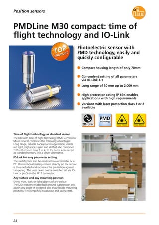 24
Photoelectric sensor with
PMD technology, easily and
quickly configurable
Time of flight technology as standard sensor
The OID with time of flight technology (PMD = Photonic
Mixer Device) combines the following advantages:
Long range, reliable background suppression, visible
red light, high excess gain and all that also combined
with either laser class 1 or 2. In the same price range
as standard sensors, it is a clever alternative.
IO-Link for easy parameter setting
The switch point can be easily set via a controller or a
PC. Unintentional maladjustment directly on the sensor
is thus excluded and increases the protection against
tampering. The laser beam can be switched off via IO-
Link or pin 5 on the M12 connector.
Any surface and any mounting position
Shiny, matt, dark or light objects of any colour:
The OID features reliable background suppression and
allows any angle of incidence and thus flexible mounting
positions. This simplifies installation and saves costs.
Compact housing length of only 70mm
Convenient setting of all parameters
via IO-Link 1.1
Long range of 30 mm up to 2,000 mm
High protection rating IP 69K enables
applications with high requirements
Versions with laser protection class 1 or 2
available
PMDLine M30 compact: time of
flight technology and IO-Link
Position sensors
 