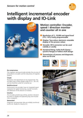 26
Sensors for motion control
Motion controller: Encoder,
speed / direction monitor
and counter all in one
No compromises
The magnetic sensing principle provides the accuracy of
photoelectric encoders and the robustness of magnetic
systems.
Simple
Resolution and signal level can be programmed. The
encoders have a wide voltage range of 4.5...30 V DC
and are therefore suited for universal use.
Multifunctional
Performance Line encoders have an integrated signal
evaluation for speed monitoring, counter functions
and detection of the direction of rotation.
Intuitive
The encoders provide easy setting, position indication
by means of display and operating keys and intuitive
menu navigation.
Networked
Diagnostic and parameter data are reliably transferred
via IO-Link. Ready for Industry 4.0.
Resolution of 2...10,000 and signal level
(TTL / HTL) freely programmable
Display: Two-colour electronic rotatable
display of the process values
Versatile: M12 connector can be used
radially or axially
Standard fitting: Solid shaft (clamp /
synchro flange) or hollow shaft design
Transmission of process and diagnostic
data via IO-Link
Intelligent incremental encoder
with display and IO-Link
 