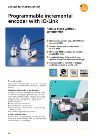 28
Reduce stock without
compromise
No compromises
The magnetic sensing principle provides the accuracy of
photoelectric encoders and the robustness of magnetic
systems.
Select the right encoder in just 2 minutes
The days of confusing type variety and encoders with
complicated programming are finally over! The new
incremental encoders from ifm electronic can be used
universally due to the intelligent product and function
design, and stand out thanks to a superb price /
performance ratio:
• Set the resolution individually
• Choose between TTL or HTL logic
• Use the rotatable M12 connector or the cable entry
radially or axially
Now select a flange and shaft – that’s it!
IO-Link communication
Process values, parameter setting and diagnostic data
can now be transmitted via IO-Link. So, settings can be
simply made prior to installation.
Flexible: Resolution of 2...10,000 freely
programmable
Simple: Signal level can be set in TTL
or HTL logic
Universal: M12 connector or radial or
axial cable entry
Standard fitting: Solid shaft (clamp /
synchro flange) or hollow shaft design
Communicative: Transfer of process
and diagnostic data via IO-Link
Programmable incremental
encoder with IO-Link
Sensors for motion control
 