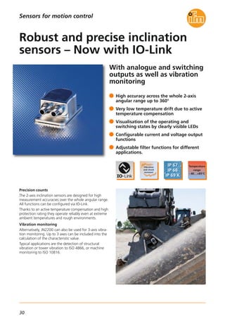 30
With analogue and switching
outputs as well as vibration
monitoring
Precision counts
The 2-axis inclination sensors are designed for high
measurement accuracies over the whole angular range.
All functions can be configured via IO-Link.
Thanks to an active temperature compensation and high
protection rating they operate reliably even at extreme
ambient temperatures and rough environments.
Vibration monitoring
Alternatively, JN2200 can also be used for 3-axis vibra-
tion monitoring. Up to 3 axes can be included into the
calculation of the characteristic value.
Typical applications are the detection of structural
vibration or tower vibration to ISO 4866, or machine
monitoring to ISO 10816.
High accuracy across the whole 2-axis
angular range up to 360°
Very low temperature drift due to active
temperature compensation
Visualisation of the operating and
switching states by clearly visible LEDs
Configurable current and voltage output
functions
Adjustable filter functions for different
applications.
Robust and precise inclination
sensors – Now with IO-Link
Sensors for motion control
 