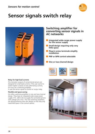 36
Sensors for motion control
Switching amplifier for
converting sensor signals in
AC networks
Relay for high load currents
The transistor outputs of conventional sensors are
designed for small load currents. If the user wants to
switch higher currents or even alternating currents,
he must use a switching amplifier.
It uses the sensor signal to control an output relay.
Flexible and space-saving
ifm offers switching amplifiers in one and two-channel
design. They have an integrated wide-range power
supply (110...240 V AC) to supply the connected sensors
with voltage (24 V DC). The new switching amplifiers
are distinguished by their slim design so that they only
need little space in the control cabinet.
Integrated wide-range power supply
for the sensor supply
Small design requiring only very
little space
Plug-in screw terminals simplify
installation
PNP or NPN control selectable
One or two-channel design
Sensor signals switch relay
 