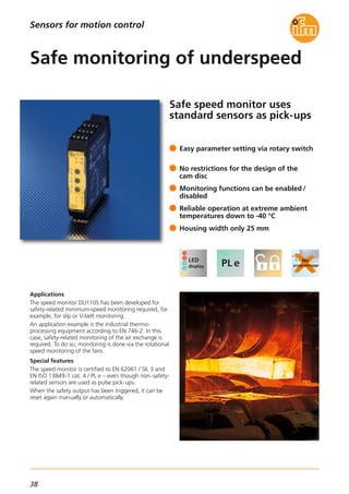 38
Safe speed monitor uses
standard sensors as pick-ups
Applications
The speed monitor DU110S has been developed for
safety-related minimum-speed monitoring required, for
example, for slip or V-belt monitoring.
An application example is the industrial thermo-
processing equipment according to EN 746-2. In this
case, safety-related monitoring of the air exchange is
required. To do so, monitoring is done via the rotational
speed monitoring of the fans.
Special features
The speed monitor is certified to EN 62061 / SIL 3 and
EN ISO 13849-1 cat. 4 / PL e – even though non-safety-
related sensors are used as pulse pick-ups.
When the safety output has been triggered, it can be
reset again manually or automatically.
Easy parameter setting via rotary switch
No restrictions for the design of the
cam disc
Monitoring functions can be enabled /
disabled
Reliable operation at extreme ambient
temperatures down to -40 °C
Housing width only 25 mm
Safe monitoring of underspeed
Sensors for motion control
 