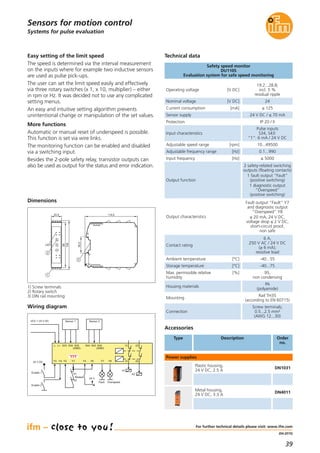 39
(04.2015)
Easy setting of the limit speed
The speed is determined via the interval measurement
on the inputs where for example two inductive sensors
are used as pulse pick-ups.
The user can set the limit speed easily and effectively
via three rotary switches (x 1, x 10, multiplier) – either
in rpm or Hz. It was decided not to use any complicated
setting menus.
An easy and intuitive setting algorithm prevents
unintentional change or manipulation of the set values.
More functions
Automatic or manual reset of underspeed is possible.
This function is set via wire links.
The monitoring function can be enabled and disabled
via a switching input.
Besides the 2-pole safety relay, transistor outputs can
also be used as output for the status and error indication.
For further technical details please visit: www.ifm.com
Dimensions
22,5
99
108
1
LED
2
114,5
3
35,5
Systems for pulse evaluation
Sensors for motion control
1) Screw terminals
2) Rotary switch
3) DIN rail mounting
Wiring diagram
L- L+ S33 S34 S35 S44 S43 S45 13 23
(GND) (GND)
Y3 Y4 Y2 Y1 Y5 Y6 Y7 Y8 14 24
VCC = 24 V DC
24 V DC
Sensor 2Sensor 1
K1
K2K1
K2
Enable 1
Enable 2
Fault Overspeed
24 VRestart
Accessories
Type Description Order
no.
Plastic housing,
24 V DC, 2.5 A
DN1031
Metal housing,
24 V DC, 3.3 A
DN4011
Power supplies
Safety speed monitor
DU110S
Evaluation system for safe speed monitoring
Operating voltage [V DC]
19.2...28.8;
incl. 5 %
residual ripple
Nominal voltage [V DC] 24
Current consumption [mA] ≤ 125
Sensor supply 24 V DC / ≤ 70 mA
Protection IP 20 / II
Input characteristics
Pulse inputs
S34, S43:
“1”: 6 mA / 24 V DC
Adjustable speed range [rpm] 10...49500
Adjustable frequency range [Hz] 0.1...990
Input frequency [Hz] ≤ 5000
Output function
2 safety-related switching
outputs (floating contacts)
1 fault output “Fault”
(positive switching)
1 diagnostic output
“Overspeed”
(positive switching)
Output characteristics
Fault output “Fault” Y7
and diagnostic output
“Overspeed” Y8
≤ 20 mA, 24 V DC,
voltage drop ≤ 2 V DC,
short-circuit proof,
non safe
Contact rating
6 A,
250 V AC / 24 V DC
(≥ 6 mA);
resistive load
Ambient temperature [°C] -40...55
Storage temperature [°C] -40...75
Max. permissible relative [%]
humidity
95,
non condensing
Housing materials
PA
(polyamide)
Mounting
Rail TH35
(according to EN 60715)
Connection
Screw terminals;
0.5...2.5 mm²
(AWG 12...30)
Technical data
 