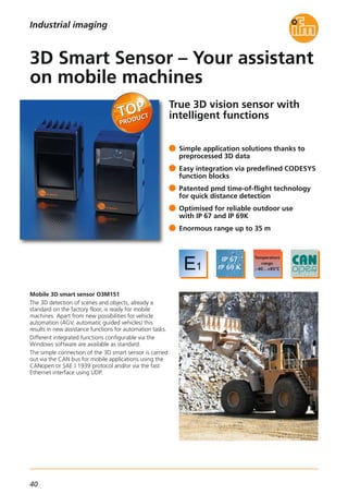 40
True 3D vision sensor with
intelligent functions
Mobile 3D smart sensor O3M151
The 3D detection of scenes and objects, already a
standard on the factory floor, is ready for mobile
machines. Apart from new possibilities for vehicle
automation (AGV, automatic guided vehicles) this
results in new assistance functions for automation tasks.
Different integrated functions configurable via the
Windows software are available as standard.
The simple connection of the 3D smart sensor is carried
out via the CAN bus for mobile applications using the
CANopen or SAE J 1939 protocol and/or via the fast
Ethernet interface using UDP.
Simple application solutions thanks to
preprocessed 3D data
Easy integration via predefined CODESYS
function blocks
Patented pmd time-of-flight technology
for quick distance detection
Optimised for reliable outdoor use
with IP 67 and IP 69K
Enormous range up to 35 m
3D Smart Sensor – Your assistant
on mobile machines
Industrial imaging
 