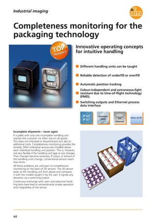 44
Innovative operating concepts
for intuitive handling
Incomplete shipments – never again
If a pallet with only one incomplete handling unit
reaches the customer, he often returns all goods.
This does not only lead to dissatisfaction but also to
additional costs. Completeness monitoring provides the
remedy. Often individual sensors are installed above
each individual handling unit position. This is, however,
not very flexible if the handling unit type or size changes.
Then changes become necessary. If colour or texture of
the handling units change, conventional sensors reach
their limits.
All these problems are unknown to completeness
monitoring on the basis of 3D sensors: The 3D sensor
looks at the handling unit from above and compares
it with the models taught in by the user. It signals any
deviation via a switching output.
Continuous exchange with users and extensive hand-
ling tests have lead to extraordinarily simple operation
and integrability of the sensor.
Different handling units can be taught
Reliable detection of underfill or overfill
Automatic position tracking
Colour-independent and extraneous-light
resistant due to time-of-flight technology
(PMD).
Switching outputs and Ethernet process
data interface
Completeness monitoring for the
packaging technology
Industrial imaging
 
