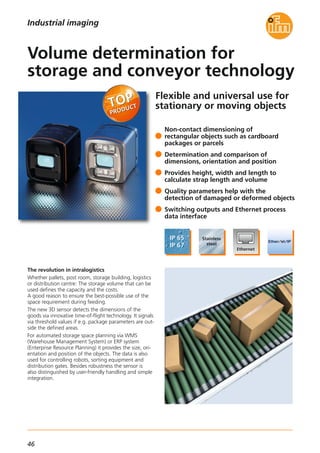 46
Flexible and universal use for
stationary or moving objects
The revolution in intralogistics
Whether pallets, post room, storage building, logistics
or distribution centre: The storage volume that can be
used defines the capacity and the costs.
A good reason to ensure the best-possible use of the
space requirement during feeding.
The new 3D sensor detects the dimensions of the
goods via innovative time-of-flight technology. It signals
via threshold values if e.g. package parameters are out-
side the defined areas.
For automated storage space planning via WMS
(Warehouse Management System) or ERP system
(Enterprise Resource Planning) it provides the size, ori-
entation and position of the objects. The data is also
used for controlling robots, sorting equipment and
distribution gates. Besides robustness the sensor is
also distinguished by user-friendly handling and simple
integration.
Non-contact dimensioning of
rectangular objects such as cardboard
packages or parcels
Determination and comparison of
dimensions, orientation and position
Provides height, width and length to
calculate strap length and volume
Quality parameters help with the
detection of damaged or deformed objects
Switching outputs and Ethernet process
data interface
Volume determination for
storage and conveyor technology
Industrial imaging
 