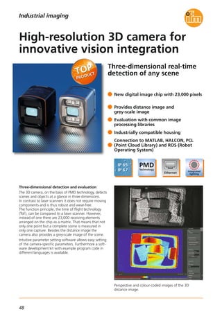 48
Three-dimensional real-time
detection of any scene
Perspective and colour-coded images of the 3D
distance image.
Three-dimensional detection and evaluation
The 3D camera, on the basis of PMD technology, detects
scenes and objects at a glance in three dimensions.
In contrast to laser scanners it does not require moving
components and is thus robust and wear-free.
The function principle, the time of flight technology
(ToF), can be compared to a laser scanner. However,
instead of one there are 23,000 receiving elements
arranged on the chip as a matrix. That means that not
only one point but a complete scene is measured in
only one capture. Besides the distance image the
camera also provides a grey-scale image of the scene.
Intuitive parameter setting software allows easy setting
of the camera-specific parameters. Furthermore a soft-
ware development kit with example program code in
different languages is available.
New digital image chip with 23,000 pixels
Provides distance image and
grey-scale image
Evaluation with common image
processing libraries
Industrially compatible housing
Connection to MATLAB, HALCON, PCL
(Point Cloud Library) and ROS (Robot
Operating System)
High-resolution 3D camera for
innovative vision integration
Industrial imaging
 