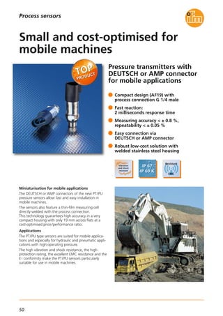 50
Pressure transmitters with
DEUTSCH or AMP connector
for mobile applications
Miniaturisation for mobile applications
The DEUTSCH or AMP connectors of the new PT/PU
pressure sensors allow fast and easy installation in
mobile machines.
The sensors also feature a thin-film measuring cell
directly welded with the process connection.
This technology guarantees high accuracy in a very
compact housing with only 19 mm across flats at a
cost-optimised price/performance ratio.
Applications
The PT/PU type sensors are suited for mobile applica-
tions and especially for hydraulic and pneumatic appli-
cations with high operating pressure.
The high vibration and shock resistance, the high
protection rating, the excellent EMC resistance and the
E1 conformity make the PT/PU sensors particularly
suitable for use in mobile machines.
Compact design (AF19) with
process connection G 1/4 male
Fast reaction:
2 milliseconds response time
Measuring accuracy < ± 0.8 %,
repeatability < ± 0.05 %
Easy connection via
DEUTSCH or AMP connector
Robust low-cost solution with
welded stainless steel housing
Small and cost-optimised for
mobile machines
Process sensors
 