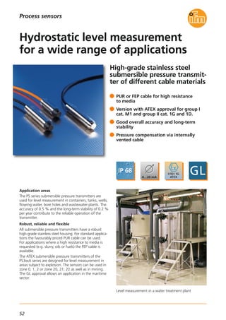 52
Process sensors
High-grade stainless steel
submersible pressure transmit-
ter of different cable materials
Level measurement in a water treatment plant
Application areas
The PS series submersible pressure transmitters are
used for level measurement in containers, tanks, wells,
flowing water, bore holes and wastewater plants. The
accuracy of 0.5 % and the long-term stability of 0.2 %
per year contribute to the reliable operation of the
transmitter.
Robust, reliable and flexible
All submersible pressure transmitters have a robust
high-grade stainless steel housing. For standard applica-
tions the favourably priced PUR cable can be used.
For applications where a high resistance to media is
requested (e.g. slurry, oils or fuels) the FEP cable is
available.
The ATEX submersible pressure transmitters of the
PS3xxA series are designed for level measurement in
areas subject to explosion. The sensors can be used in
zone 0, 1, 2 or zone 20, 21, 22 as well as in mining.
The GL approval allows an application in the maritime
sector.
PUR or FEP cable for high resistance
to media
Version with ATEX approval for group I
cat. M1 and group II cat. 1G and 1D.
Good overall accuracy and long-term
stability
Pressure compensation via internally
vented cable
Hydrostatic level measurement
for a wide range of applications
 