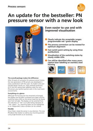 54
Process sensors
Even easier to use and with
improved visualisation
The overall package makes the difference
After 20 years of successful ifm pressure sensor history,
the new generation of PN sensors was developed in
close coordination with the users. Its modern and user-
friendly design stands out. High overload protection,
IP 67 and the captive laser labelling make the new
PN sensors your perfect partner even in the most harsh
environments.
Everything at a glance
Although the housing size has remained unchanged,
the display size has been increased once again and the
switching status LEDs on the sensor head can be clearly
seen from all sides. The display can be switched from
the indication of “red” to an alternating indication of
“red - green”. So, switching states can be highlighted
or an independent colour window can be created.
Flexible
Once fitted, rotate the sensor in any direction: The new
PN allows free rotation as well as any mounting position
using angle brackets as an accessory.
Clearly indicate the acceptable ranges:
programmable red / green display
The process connection can be rotated for
optimum alignment
Fast switch point setting by using three
pushbuttons
Visualisation of the switching states by
clearly visible LEDs
Can still be identified after many years:
captive laser labelling on stainless steel
housing
An update for the bestseller: PN
pressure sensor with a new look
 