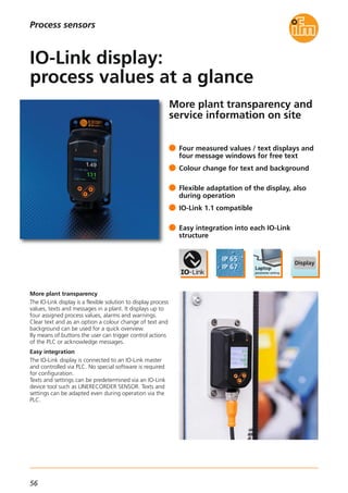 56
More plant transparency and
service information on site
More plant transparency
The IO-Link display is a flexible solution to display process
values, texts and messages in a plant. It displays up to
four assigned process values, alarms and warnings.
Clear text and as an option a colour change of text and
background can be used for a quick overview.
By means of buttons the user can trigger control actions
of the PLC or acknowledge messages.
Easy integration
The IO-Link display is connected to an IO-Link master
and controlled via PLC. No special software is required
for configuration.
Texts and settings can be predetermined via an IO-Link
device tool such as LINERECORDER SENSOR. Texts and
settings can be adapted even during operation via the
PLC.
Four measured values / text displays and
four message windows for free text
Colour change for text and background
Flexible adaptation of the display, also
during operation
IO-Link 1.1 compatible
Easy integration into each IO-Link
structure
IO-Link display:
process values at a glance
Process sensors
 