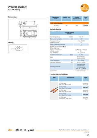 57
(11.2015)
IO-Link display
For further technical details please visit: www.ifm.com
Process sensors
Resolution
pixels
Display type Display
illumination
Order
no.
1.44“ colour display
128 x 128 TFT LED E30391
Wiring
Dimensions
Technical data
IO-Link display
E30391
Operating voltage [V DC] 18...30
Current consumption [mA] < 47
Protection rating /
protection class
IP 65, IP 67 /
III
Reverse polarity protection •
Ambient temperature [°C] 0...60
EMC
EN 61000-6-2
EN 61000-6-4
Shock resistance [g] 20 (11 ms)
Vibration resistance [g] 20 (10...50 Hz)
Housing materials
Stainless steel
(303/1.4305);
PC; PBT-GF 30;
PPS; PA 6.6; FKM
Connection M12 connector
Communication interface
IO-Link device
Type of transmission
IO-Link revision
SDCI standard
COM2 (38.4 kbaud)
1.1
IEC 61131-9
Connection technology
Type Description Order
no.
M12 jumper
1 m black, PUR cable
EVC042
M12 jumper
2 m black, PUR cable
EVC043
M12 jumper,
3 m black, PUR cable
EVC102
M12 jumper,
5 m black, PUR cable
EVC044
M12 jumper,
10 m black, PUR cable
EVC493
BN1
BK4
BU3
L+
L
OUT
45
34
86
101
39,5
11
M12x1
 