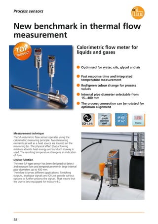 58
Calorimetric flow meter for
liquids and gases
Measurement technique
The SA volumetric flow sensor operates using the
calorimetric measuring principle. Two measuring
elements as well as a heat source are located on the
measuring tip. The physical effect that a flowing
medium absorbs heat energy and conducts it away is
used. The resulting temperature change is an indication
of flow.
Device function
The new SA-type sensor has been designed to detect
and measure flow and temperature even in large internal
pipe diameters up to 400 mm.
Therefore it serves different applications. Switching
outputs, analogue signals and IO-Link provide various
options to further process the signals. That means that
the user is best-equipped for Industry 4.0.
Optimised for water, oils, glycol and air
Fast response time and integrated
temperature measurement
Red/green colour change for process
values
Internal pipe diameter selectable from
15...400 mm
The process connection can be rotated for
optimum alignment
New benchmark in thermal flow
measurement
Process sensors
 