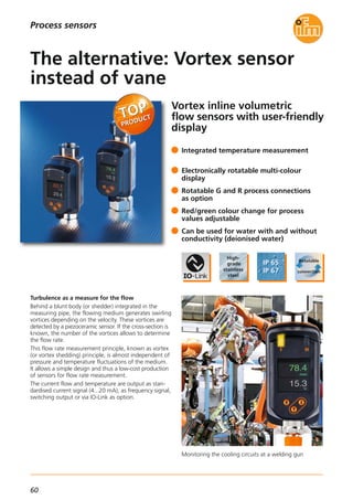 60
Vortex inline volumetric
flow sensors with user-friendly
display
Monitoring the cooling circuits at a welding gun
Turbulence as a measure for the flow
Behind a blunt body (or shedder) integrated in the
measuring pipe, the flowing medium generates swirling
vortices depending on the velocity. These vortices are
detected by a piezoceramic sensor. If the cross-section is
known, the number of the vortices allows to determine
the flow rate.
This flow rate measurement principle, known as vortex
(or vortex shedding) principle, is almost independent of
pressure and temperature fluctuations of the medium.
It allows a simple design and thus a low-cost production
of sensors for flow rate measurement.
The current flow and temperature are output as stan-
dardised current signal (4...20 mA), as frequency signal,
switching output or via IO-Link as option.
Integrated temperature measurement
Electronically rotatable multi-colour
display
Rotatable G and R process connections
as option
Red/green colour change for process
values adjustable
Can be used for water with and without
conductivity (deionised water)
The alternative: Vortex sensor
instead of vane
Process sensors
 