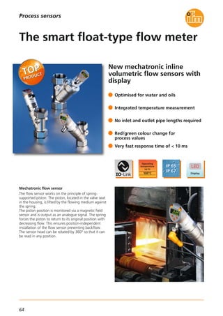 64
New mechatronic inline
volumetric flow sensors with
display
Mechatronic flow sensor
The flow sensor works on the principle of spring-
supported piston: The piston, located in the valve seat
in the housing, is lifted by the flowing medium against
the spring.
The piston position is monitored via a magnetic field
sensor and is output as an analogue signal. The spring
forces the piston to return to its original position with
decreasing flow. This ensures position-independent
installation of the flow sensor preventing backflow.
The sensor head can be rotated by 360° so that it can
be read in any position.
Optimised for water and oils
Integrated temperature measurement
No inlet and outlet pipe lengths required
Red/green colour change for
process values
Very fast response time of < 10 ms
The smart float-type flow meter
Process sensors
 