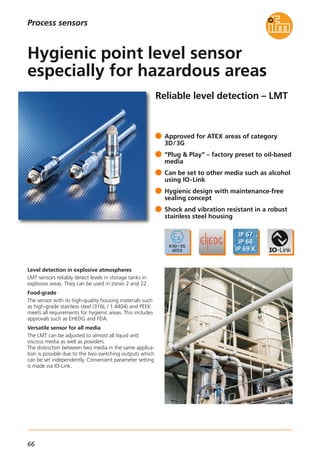 66
Reliable level detection – LMT
Level detection in explosive atmospheres
LMT sensors reliably detect levels in storage tanks in
explosive areas. They can be used in zones 2 and 22.
Food-grade
The sensor with its high-quality housing materials such
as high-grade stainless steel (316L / 1.4404) and PEEK
meets all requirements for hygienic areas. This includes
approvals such as EHEDG and FDA.
Versatile sensor for all media
The LMT can be adjusted to almost all liquid and
viscous media as well as powders.
The distinction between two media in the same applica-
tion is possible due to the two switching outputs which
can be set independently. Convenient parameter setting
is made via IO-Link.
Approved for ATEX areas of category
3D/3G
“Plug & Play“ – factory preset to oil-based
media
Can be set to other media such as alcohol
using IO-Link
Hygienic design with maintenance-free
sealing concept
Shock and vibration resistant in a robust
stainless steel housing
Hygienic point level sensor
especially for hazardous areas
Process sensors
 