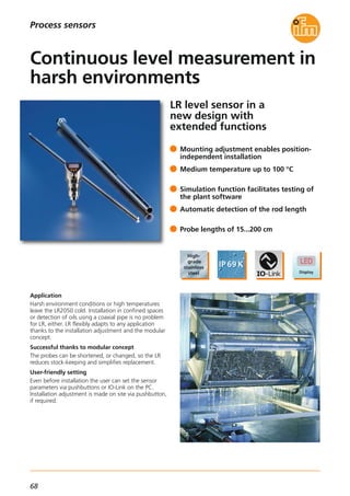 68
LR level sensor in a
new design with
extended functions
Application
Harsh environment conditions or high temperatures
leave the LR2050 cold. Installation in confined spaces
or detection of oils using a coaxial pipe is no problem
for LR, either. LR flexibly adapts to any application
thanks to the installation adjustment and the modular
concept.
Successful thanks to modular concept
The probes can be shortened, or changed, so the LR
reduces stock-keeping and simplifies replacement.
User-friendly setting
Even before installation the user can set the sensor
parameters via pushbuttons or IO-Link on the PC.
Installation adjustment is made on site via pushbutton,
if required.
Mounting adjustment enables position-
independent installation
Medium temperature up to 100 °C
Simulation function facilitates testing of
the plant software
Automatic detection of the rod length
Probe lengths of 15...200 cm
Continuous level measurement in
harsh environments
Process sensors
 