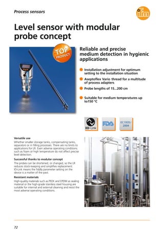 72
Reliable and precise
medium detection in hygienic
applications
Versatile use
Whether smaller storage tanks, compensating tanks,
separators or in filling processes: There are no limits to
applications for LR. Even adverse operating conditions
such as foam or high temperature do not affect precise
level detection.
Successful thanks to modular concept
The probes can be shortened, or changed, so the LR
reduces stock-keeping and simplifies replacement.
IO-Link means the fiddly parameter setting on the
device is a matter of the past.
Resistant materials
High-quality materials such as PEEK and EPDM as sealing
material or the high-grade stainless steel housing are
suitable for internal and external cleaning and resist the
most adverse operating conditions.
Installation adjustment for optimum
setting to the installation situation
Aseptoflex Vario thread for a multitude
of process adapters
Probe lengths of 15...200 cm
Suitable for medium temperatures up
to150 °C
Level sensor with modular
probe concept
Process sensors
 