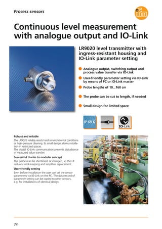74
LR9020 level transmitter with
ingress-resistant housing and
IO-Link parameter setting
Robust and reliable
The LR9020 reliably resists harsh environmental conditions
or high-pressure cleaning. Its small design allows installa-
tion in restricted spaces.
The digital IO-Link communication prevents disturbance
in measured value transfer.
Successful thanks to modular concept
The probes can be shortened, or changed, so the LR
reduces stock-keeping and simplifies replacement.
User-friendly setting
Even before installation the user can set the sensor
parameters via IO-Link on the PC. The data record of
parameter setting can be copied to other sensors,
e.g. for installations of identical design.
Analogue output, switching output and
process value transfer via IO-Link
User-friendly parameter setting via IO-Link
by means of PC or IO-Link master
Probe lengths of 10...160 cm
The probe can be cut to length, if needed
Small design for limited space
Continuous level measurement
with analogue output and IO-Link
Process sensors
 