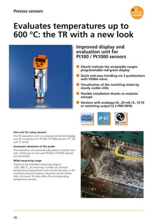 76
Improved display and
evaluation unit for
Pt100 / Pt1000 sensors
One unit for many sensors
The TR evaluation unit is a universal control and display
unit for connection of PT100 / PT1000 sensors (TT, TM
and TS series)
Automatic detection of the probe
The evaluation unit automatically detects whether two-
wire, three-wire or four-wire Pt100 or Pt1000 sensors
are connected.
Wide measuring range
Thanks to the extended measuring range of
-100...600 °C, an enormous number of common
temperature measurement and monitoring tasks in the
manufacturing and process industries can be solved.
And, of course, ifm also offers the corresponding
temperature sensors.
Clearly indicate the acceptable ranges:
programmable red/green display
Quick and easy handling via 3 pushbuttons
with VDMA menu
Visualisation of the switching states by
clearly visible LEDs
Flexible installation thanks to modular
concept
Versions with analogue (4...20 mA /0...10 V)
or switching output (2 x PNP/NPN)
Evaluates temperatures up to
600 °C: the TR with a new look
Process sensors
 