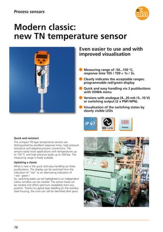 78
Even easier to use and with
improved visualisation
Quick and resistant
The compact TN type temperature sensors are
distinguished by excellent response times, high pressure
resistance and adaptive process connections. The
sensors easily resist applications with temperatures up
to 150 °C and high pressure loads up to 300 bar. The
measuring range is freely scalable.
Updating a classic
What is new is the quick and easy handling via three
pushbuttons. The display can be switched from the
indication of ”red“ to an alternating indication of
“red - green“.
So, switching states can be highlighted or an independent
colour window can be created. The sensor head can
be rotated and offers optimum readability from any
position. Thanks to captive laser labelling on the stainless
steel housing, the units can still be identified after years.
Measuring range of -50...150 °C,
response time T05 / T09 = 1s / 3s.
Clearly indicates the acceptable ranges:
programmable red/green display
Quick and easy handling via 3 pushbuttons
with VDMA menu
Versions with analogue (4...20 mA /0...10 V)
or switching output (2 x PNP/NPN).
Visualisation of the switching states by
clearly visible LEDs
Modern classic:
new TN temperature sensor
Process sensors
 