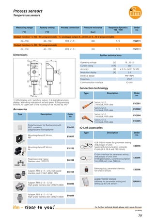 79
(11.2015)
Temperature sensors
Dimensions
34
140
4
3
1445
2
1 10048
M12x1
30
6
22
For further technical details please visit: www.ifm.com
Process sensors
Connection technology
Type Description Order
no.
Socket, M12,
2 m black, PUR cable
EVC001
Socket, M12,
5 m black, PUR cable
EVC002
Socket, M12,
2 m black, PUR cable
EVC004
Socket, M12,
5 m black, PUR cable
EVC005
Mounting clamp Ø 34 mm,
PBT
E10017
Mounting clamp Ø 34 mm,
PA
E10193
Progressive ring T-piece
Stainless steel (320S17)
E40102
Adapter, M18 x 1.5 - L18, high-grade
stainless steel (316L/1.4404), FKM
E40104
Adapter, M18 x 1.5 - G 1/2
High-grade stainless steel (316L/1.4404)
E40096
Adapter, M18 x 1.5 - G 1/4
High-grade stainless steel (316L/1.4404)
E40099
Protective cover for fluid sensors with
M12 connector,
polypropylene homopolymer
E30420
Accessories
Type Description Order
no.
Response dynamics
T05 / T09
[s]
Pressure resistance
[bar]
300 1 / 3
Measuring range
[°C]
Factory setting
[°C]
Order
no.
Output function 1 x NO / NC programmable · 1 x analogue output 4…20 mA or 0…10 V programmable
-50...150 -40...150
Process connection
M18 x 1.5 I TN2511
300 1 / 3
Output function 2 x NO / NC programmable
-50...150 -40...150 M18 x 1.5 I TN7511
Accuracy [K] ± 0.3 + (± 0.1 % MS)
Electrical design PNP / NPN
Protection IP 67
Communication interface IO-Link
Resolution display [K] 0.1
Operating voltage [V] 18...32 DC
Current rating [mA] 250
Further technical data
IO-Link interface for parameter setting
and analysis of units with
DTM specification, current consumption
from USB port: max. 500 mA
E30396
Memory plug, parameter memory
for IO-Link sensors
E30398
LINERECORDER SENSOR,
software for parameter setting and
setting up IO-Link sensors
QA0001
IO-Link accessories
Type Description Order
no.
USB IO-Link master for parameter setting
and analysis of units
Supported communication protocols:
IO-Link (4.8, 38.4 and 230 Kbits/s)
E30390
1) LEDs (display unit / switching status), 2) 4-digit alphanumeric
display / alternating indication of red and green, 3) Programming
buttons, 4) Upper part of the housing can be rotated by 345°
 