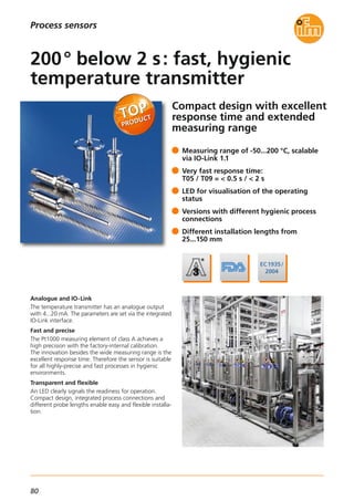 80
Process sensors
Compact design with excellent
response time and extended
measuring range
Analogue and IO-Link
The temperature transmitter has an analogue output
with 4...20 mA. The parameters are set via the integrated
IO-Link interface.
Fast and precise
The Pt1000 measuring element of class A achieves a
high precision with the factory-internal calibration.
The innovation besides the wide measuring range is the
excellent response time. Therefore the sensor is suitable
for all highly-precise and fast processes in hygienic
environments.
Transparent and flexible
An LED clearly signals the readiness for operation.
Compact design, integrated process connections and
different probe lengths enable easy and flexible installa-
tion.
Measuring range of -50...200 °C, scalable
via IO-Link 1.1
Very fast response time:
T05 / T09 = < 0.5 s / < 2 s
LED for visualisation of the operating
status
Versions with different hygienic process
connections
Different installation lengths from
25...150 mm
200° below 2 s: fast, hygienic
temperature transmitter
 