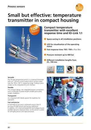 82
Process sensors
Compact temperature
transmitter with excellent
response time and IO-Link 1.1
Versatile
The TA type temperature sensor is a universal transmitter
with a 4...20 mA current output which can be scaled
over the -50 to 150 °C measuring range. Scaling is done
simply via the integrated IO-Link interface
Flexible
The compact design, the integrated process connections
and a multitude of probe lengths enable particularly
simple installation.
Transparent
An integrated LED clearly signals the readiness for
operation.
Fast and precise
A high level of accuracy is achieved using a class A
accuracy Pt1000 sensor and factory calibration.
In addition, ifm’s tried and tested film technology ensures
excellent dynamic response times. So this sensor is suited
for all highly precise and rapid processes.
Space-saving in all installation positions
LED for visualisation of the operating
status
Fast response time: T05 / T09 = 1 s / 3 s
Pressure resistant up to 400 bar
Different installation lengths from
25...150 mm
Small but effective: temperature
transmitter in compact housing
 