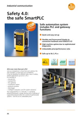 86
Safe automation system
includes PLC and gateway
functions
All-in-one: more than just a PLC
Just as a smartphone is more than just a phone, the
new SmartPLC is more than just a simple PLC.
It has the flexibility for different tasks, even in safety-
related applications up to SIL 3, PL e.
For example as:
– fail-safe PLC
– standard PLC
– AS-i gateway
– visualisation system
– protocol converter
– data logger
– intelligent evaluation unit (ifm system solutions)
Two integrated PLCs (1 x fail-safe, 1 x standard),
powerful processors, a large memory and a multitude of
supported protocols allow the control of sophisticated
systems – and this at an unbeatable price!
Quick and easy set-up
Flexible and future-proof thanks to
connective hardware and CODESYS V3
High machine uptime due to sophisticated
diagnostics
Unbeatable price/performance ratio
Safe up to SIL 3, PL e
Safety 4.0:
the safe SmartPLC
Industrial communication
 