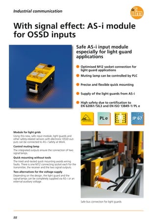 88
Safe bus connection for light guards
Safe AS-i input module
especially for light guard
applications
Module for light grids
Using this new, safe input module, light guards and
other safety-related sensors with electronic OSSD out-
puts can be connected to AS-i Safety at Work.
Control muting lamp
The integrated outputs ensure the connection of two
signal lamps.
Quick mounting without tools
The tried-and-tested quick mounting avoids wiring
faults. There is one M12 connecting socket each for the
transmitter, the receiver and the two signal outputs.
Two alternatives for the voltage supply
Depending on the design, the light guard and the
signal lamps can be completely supplied via AS-i or an
external auxiliary voltage.
Optimised M12 socket connection for
light guard applications
Muting lamp can be controlled by PLC
Precise and flexible quick mounting
Supply of the light guards from AS-i
High safety due to certification to
EN 62061/SIL3 and EN ISO 13849-1/ PL e
With signal effect: AS-i module
for OSSD inputs
Industrial communication
 