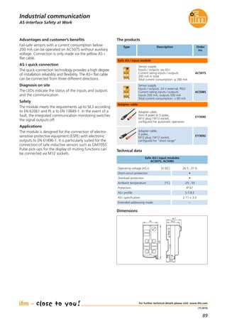 89
(11.2015)
The products
Order
no.
Advantages and customer’s benefits
Fail-safe sensors with a current consumption below
200 mA can be operated on AC507S without auxiliary
voltage. Connection is only made via the yellow AS-i
flat cable.
AS-i quick connection
The quick-connection technology provides a high degree
of installation reliability and flexibility. The AS-i flat cable
can be connected from three different directions.
Diagnosis on site
The LEDs indicate the status of the inputs and outputs
and the communication.
Safety
The module meets the requirements up to SIL3 according
to EN 62061 and PL e to EN 13849-1. In the event of a
fault, the integrated communication monitoring switches
the signal outputs off.
Applications
The module is designed for the connection of electro-
sensitive protective equipment (ESPE) with electronic
outputs to EN 61496-1. It is particularly suited for the
connection of safe inductive sensors such as GM705S.
Pulse pick-ups for the display of muting functions can
be connected via M12 sockets.
Operating voltage (AS-i) [V DC] 26.5...31.6
Short-circuit protection •
Overload protection •
AS-i profile S-7.B.E
AS-i specification 2.11 + 3.0
Extended addressing mode –
Ambient temperature [°C] -25...55
Protection IP 67
Safe AS-i input modules
AC507S, AC508S
Technical data
Type Description Order
no.
Safe AS-i input module
Sensor supply
Inputs / outputs: via AS-i
Current rating inputs / outputs:
200 mA in total
Total current consumption: ≤ 280 mA
AC507S
Sensor supply
Inputs / outputs: 24 V external, PELV
Current rating inputs / outputs:
inputs 200 mA, outputs 500 mA
Total current consumption: < 80 mA
AC508S
AS-Interface Safety at Work
For further technical details please visit: www.ifm.com
Dimensions
45
103
40,2
44,7
25,8
Industrial communication
Adapter cable,
from 8 poles to 5 poles,
M12 plug / M12 socket,
configured for automatic operation
EY3090
Adapter cable,
5 poles,
M12 plug / M12 socket,
configured for "short range"
EY3092
Adapter cable
 