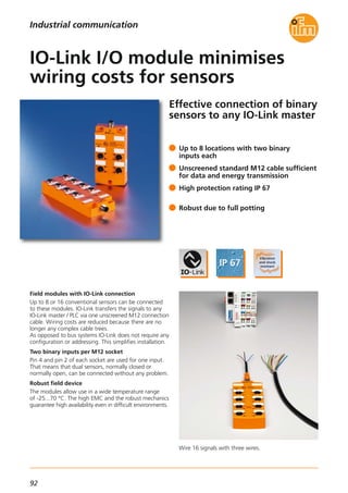 92
Effective connection of binary
sensors to any IO-Link master
Field modules with IO-Link connection
Up to 8 or 16 conventional sensors can be connected
to these modules. IO-Link transfers the signals to any
IO-Link master / PLC via one unscreened M12 connection
cable. Wiring costs are reduced because there are no
longer any complex cable trees.
As opposed to bus systems IO-Link does not require any
configuration or addressing. This simplifies installation.
Two binary inputs per M12 socket
Pin 4 and pin 2 of each socket are used for one input.
That means that dual sensors, normally closed or
normally open, can be connected without any problem.
Robust field device
The modules allow use in a wide temperature range
of -25...70 °C. The high EMC and the robust mechanics
guarantee high availability even in difficult environments.
Up to 8 locations with two binary
inputs each
Unscreened standard M12 cable sufficient
for data and energy transmission
High protection rating IP 67
Robust due to full potting
IO-Link I/O module minimises
wiring costs for sensors
Industrial communication
Wire 16 signals with three wires.
 