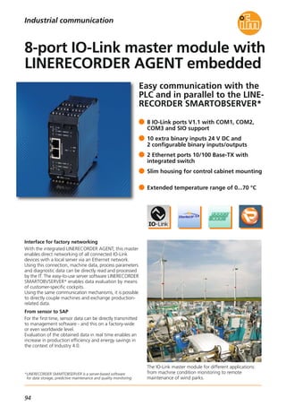 94
Easy communication with the
PLC and in parallel to the LINE-
RECORDER SMARTOBSERVER*
Interface for factory networking
With the integrated LINERECORDER AGENT, this master
enables direct networking of all connected IO-Link
devices with a local server via an Ethernet network.
Using this connection, machine data, process parameters
and diagnostic data can be directly read and processed
by the IT. The easy-to-use server software LINERECORDER
SMARTOBVSERVER* enables data evaluation by means
of customer-specific cockpits.
Using the same communication mechanisms, it is possible
to directly couple machines and exchange production-
related data.
From sensor to SAP
For the first time, sensor data can be directly transmitted
to management software - and this on a factory-wide
or even worldwide level.
Evaluation of the obtained data in real time enables an
increase in production efficiency and energy savings in
the context of Industry 4.0.
The IO-Link master module for different applications:
from machine condition monitoring to remote
maintenance of wind parks.
*LINERECORDER SMARTOBSERVER is a server-based software
for data storage, predictive maintenance and quality monitoring.
8 IO-Link ports V1.1 with COM1, COM2,
COM3 and SIO support
10 extra binary inputs 24 V DC and
2 configurable binary inputs/outputs
2 Ethernet ports 10/100 Base-TX with
integrated switch
Slim housing for control cabinet mounting
Extended temperature range of 0...70 °C
8-port IO-Link master module with
LINERECORDER AGENT embedded
Industrial communication
 