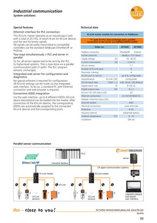 95
(04.2015)
System solutions
Industrial communication
For further technical details please visit: www.ifm.com
Special features
Ethernet interface for PLC connection
This IO-Link master operates as an input/output card
with a total of 20 I/Os, of which 8 are for IO-Link devices
and the rest for binary signals.
All signals can be easily transmitted to compatible
controllers via the standard fieldbuses EtherNet/IP or
Profinet.
Two ways simultaneously = PLC and server in
parallel
So far, all sensor signals had to be sent by the PLC
to higher-level systems. This is now done via a parallel
communication path (Y path). The PLC program
remains unchanged.
Integrated web server for configuration and
diagnostics
No special software is required for configuration.
All IO-Link settings can be made via the integrated
web interface. To do so, a standard PC with Ethernet
connection and web browser is required.
Convenient IODD integration
Via the web interface, up to 8 different IODDs (IO-Link
device descriptions) can be loaded into the master. After
connection of the IO-Link devices, the corresponding
IODDs are automatically assigned to the connected
IO-Link devices and the corresponding ports.
Parallel sensor communication
IO-Link master IO-Link master
PLC
industrial fieldbus
LR agent communication (option)
LINERECORDER
web-based
user interface
IO-Link
sensors
···1 2 7 8
server
IO-Link
IO-Link
sensors
···1 2 7 8
Technical data
“Y“ path for PLC data exchange and a parallel
connection to the server via LINERECORDER AGENT
IO-Link master module for connection to fieldbuses
Fieldbus connection EtherNet/IP Profinet
Further protocols Modbus / TCP (slave)
Order no. AY1020 AY1000
Supply voltage [V] 18...30 DC
Current consumption [A] 2 (24 V)
IO-Link version 1.1
Number of IO-Link ports 8
Parameter memory •
IO-Link port A / port B up to 8, configurable
Inputs/outputs IO-Link / SIO configurable
IO-Link baud rates COM 1...3 4.8k, 38.4k, 230.4kBaud
Digital inputs max. DI 8 (16) +2
Digital outputs max. DO 8 + 2
IO-Link / DI / DO status LEDs 20
Ethernet connections 2x (10/100 BASE-Tx)
Module / Ethernet status LEDs 7
Ethernet sockets RJ45
Electrical connections screw terminals
Protection IP 20
Housing material polyamide plastics
Ambient temperature [°C] 0...70
Installation DIN rail
 